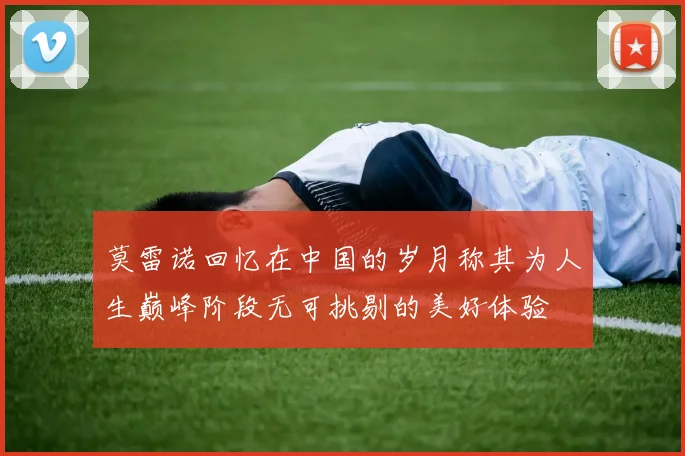 莫雷诺回忆在中国的岁月称其为人生巅峰阶段无可挑剔的美好体验