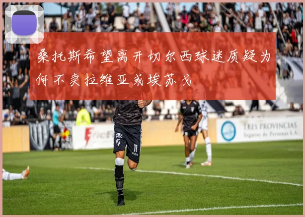 桑托斯希望离开切尔西球迷质疑为何不卖拉维亚或埃苏戈