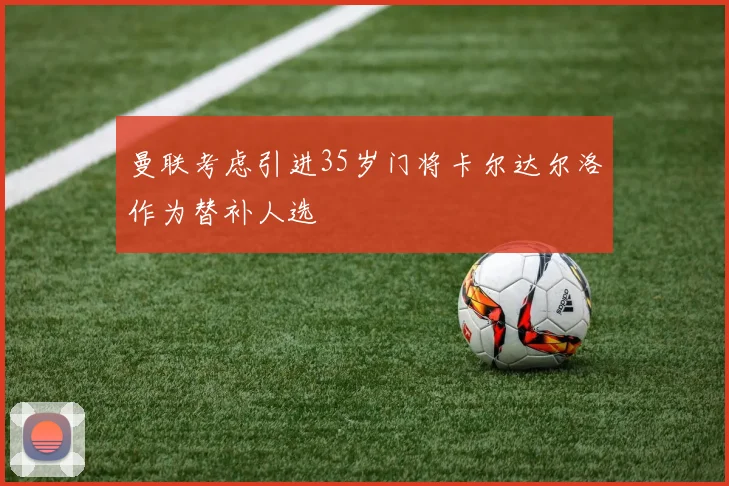 曼联考虑引进35岁门将卡尔达尔洛作为替补人选