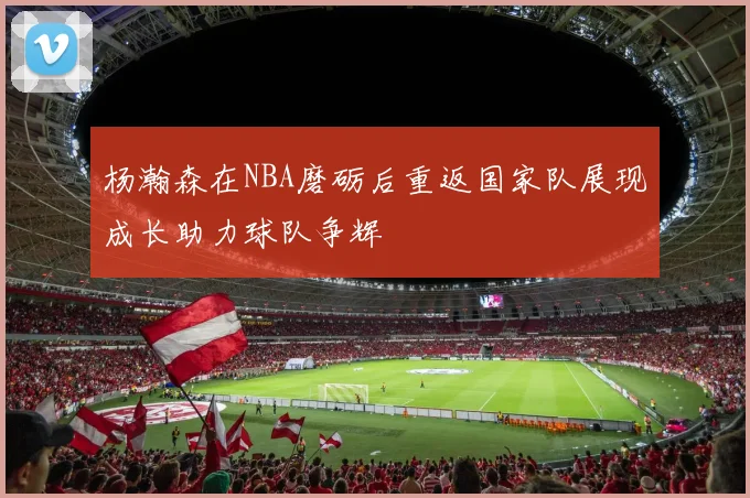 杨瀚森在NBA磨砺后重返国家队展现成长助力球队争辉