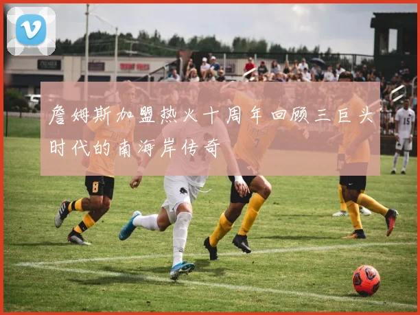 詹姆斯加盟热火十周年回顾三巨头时代的南海岸传奇