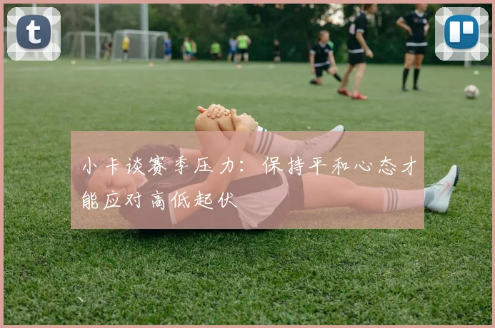 小卡谈赛季压力：保持平和心态才能应对高低起伏