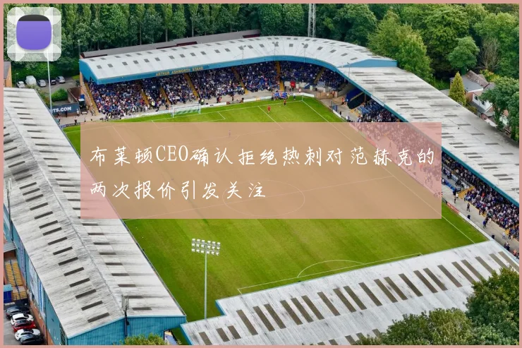 布莱顿CEO确认拒绝热刺对范赫克的两次报价引发关注