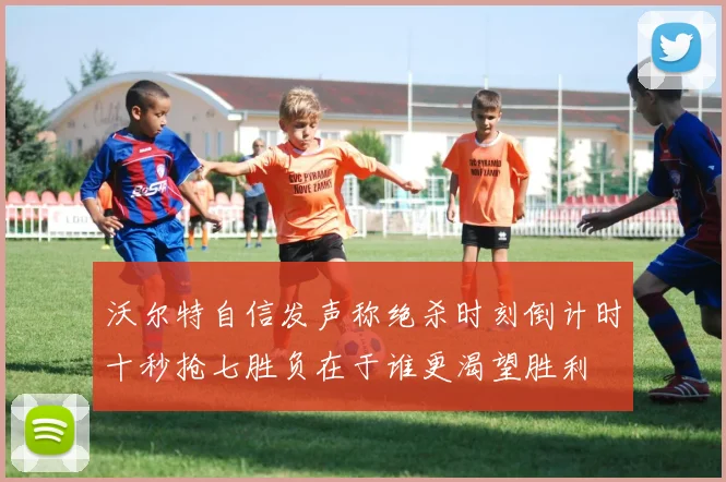 沃尔特自信发声称绝杀时刻倒计时十秒抢七胜负在于谁更渴望胜利