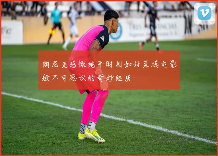 朗尼克感慨绝平时刻如好莱坞电影般不可思议的奇妙经历