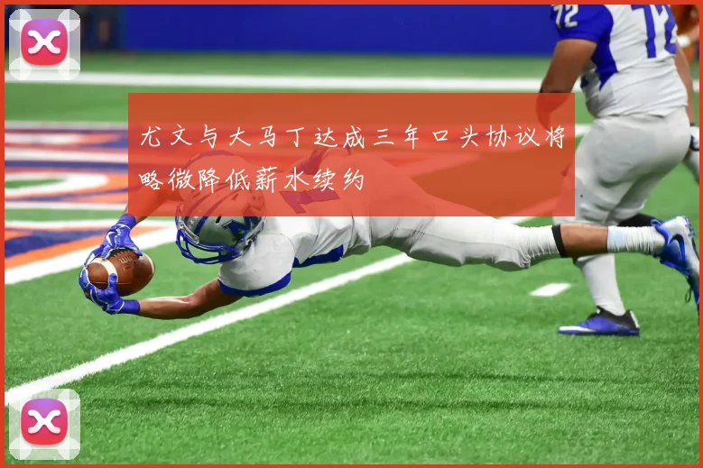 尤文与大马丁达成三年口头协议将略微降低薪水续约