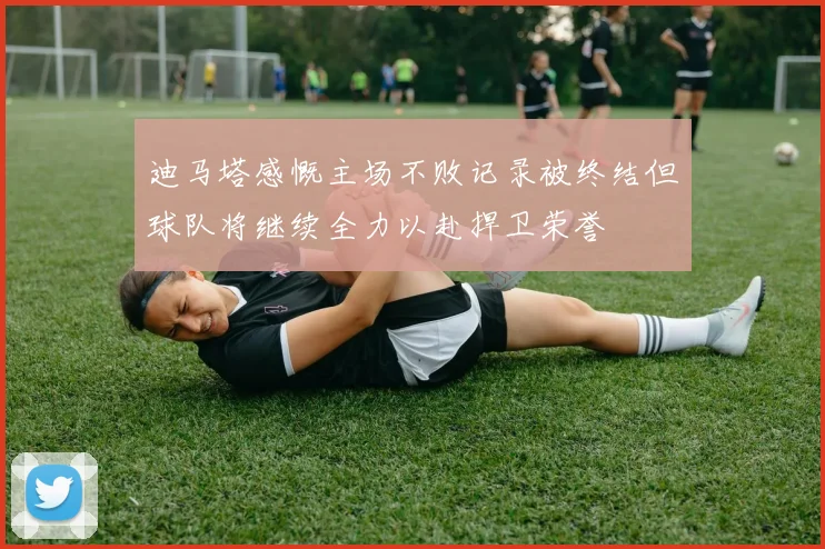 迪马塔感慨主场不败记录被终结但球队将继续全力以赴捍卫荣誉