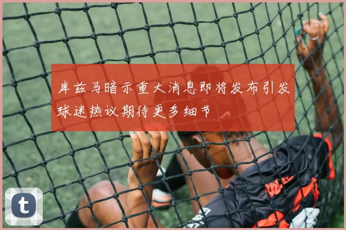 库兹马暗示重大消息即将发布引发球迷热议期待更多细节