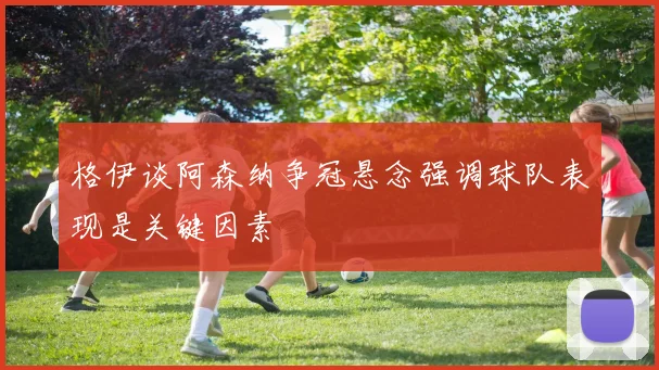 格伊谈阿森纳争冠悬念强调球队表现是关键因素