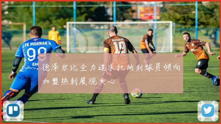 德泽尔比全力追求托纳利球员倾向加盟热刺展现决心